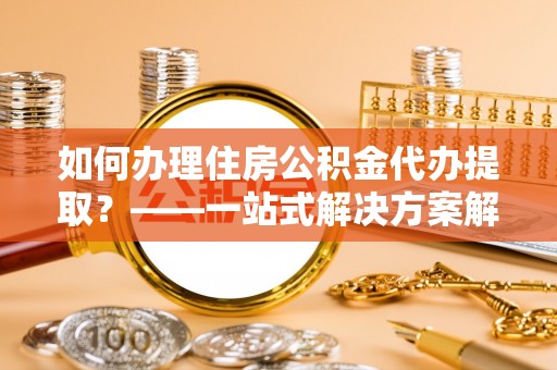 临潼如何办理住房公积金代办提取？——一站式解决方案解析