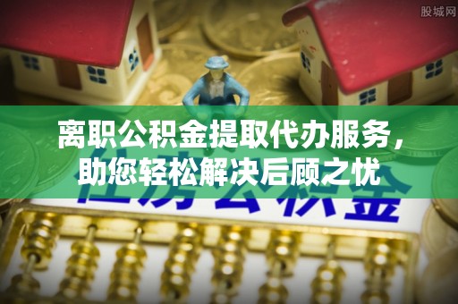 临潼离职公积金提取代办服务，助您轻松解决后顾之忧