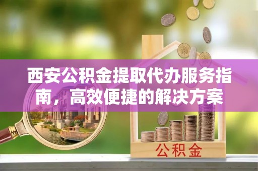 临潼西安公积金提取代办服务指南，高效便捷的解决方案