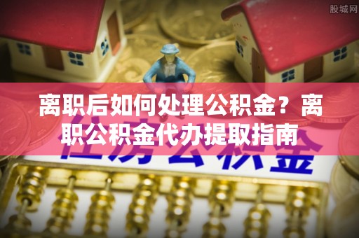 临潼离职后如何处理公积金？离职公积金代办提取指南