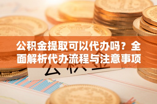 临潼公积金提取可以代办吗？全面解析代办流程与注意事项